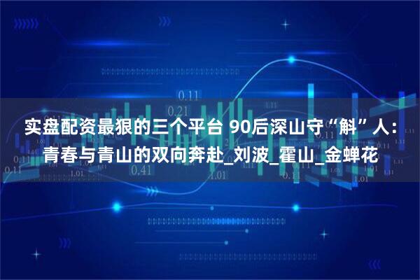 实盘配资最狠的三个平台 90后深山守“斛”人：青春与青山的双向奔赴_刘波_霍山_金蝉花