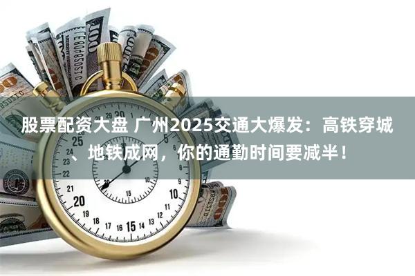 股票配资大盘 广州2025交通大爆发：高铁穿城、地铁成网，你的通勤时间要减半！