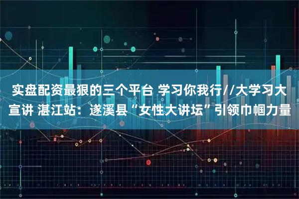 实盘配资最狠的三个平台 学习你我行//大学习大宣讲 湛江站：遂溪县“女性大讲坛”引领巾帼力量