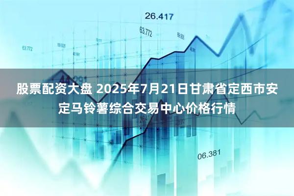 股票配资大盘 2025年7月21日甘肃省定西市安定马铃薯综合交易中心价格行情