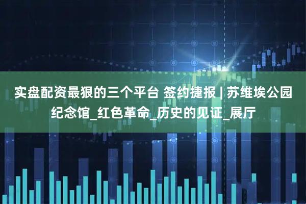 实盘配资最狠的三个平台 签约捷报 | 苏维埃公园纪念馆_红色革命_历史的见证_展厅
