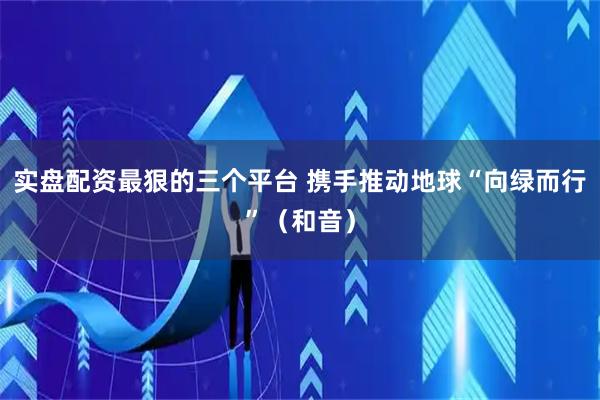 实盘配资最狠的三个平台 携手推动地球“向绿而行”（和音）