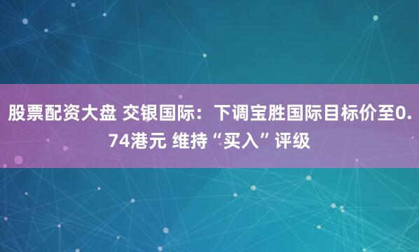 股票配资大盘 交银国际：下调宝胜国际目标价至0.74港元 维持“买入”评级