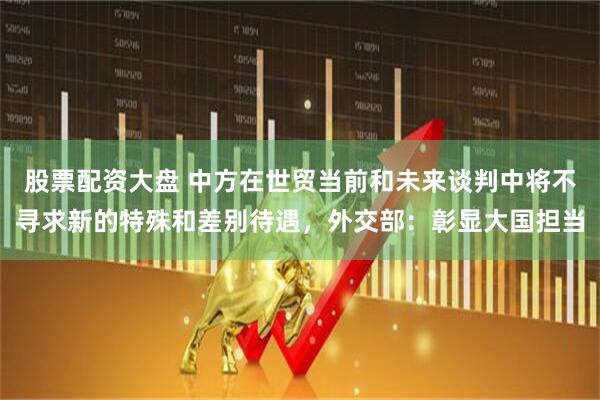 股票配资大盘 中方在世贸当前和未来谈判中将不寻求新的特殊和差别待遇，外交部：彰显大国担当
