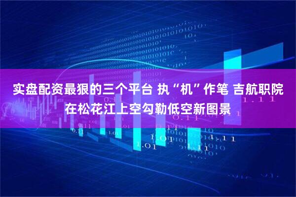 实盘配资最狠的三个平台 执“机”作笔 吉航职院在松花江上空勾勒低空新图景
