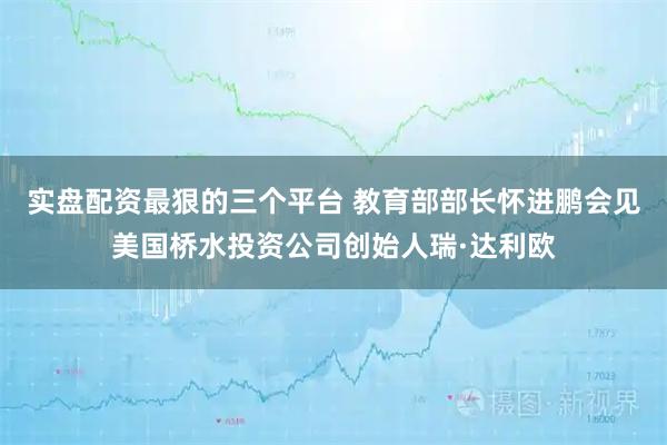 实盘配资最狠的三个平台 教育部部长怀进鹏会见美国桥水投资公司创始人瑞·达利欧