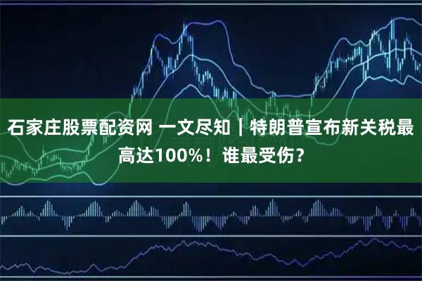石家庄股票配资网 一文尽知｜特朗普宣布新关税最高达100%！谁最受伤？