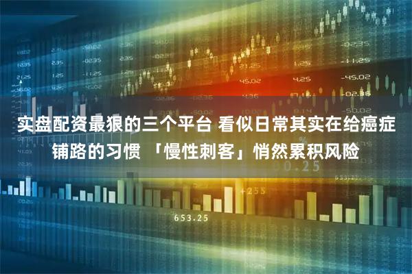 实盘配资最狠的三个平台 看似日常其实在给癌症铺路的习惯 「慢性刺客」悄然累积风险