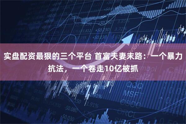 实盘配资最狠的三个平台 首富夫妻末路：一个暴力抗法，一个卷走10亿被抓