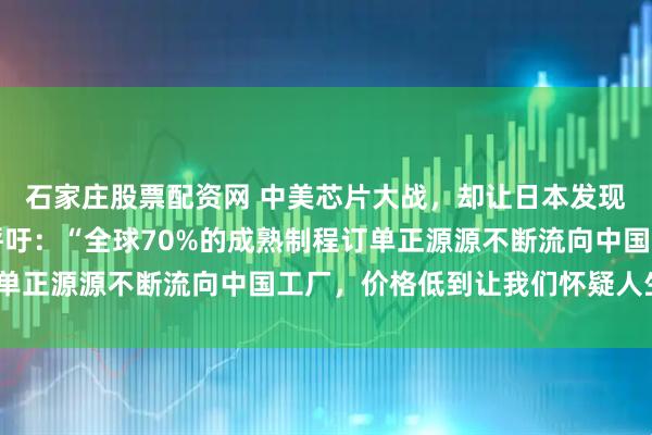 石家庄股票配资网 中美芯片大战，却让日本发现一个秘密！日媒紧急呼吁：“全球70%的成熟制程订单正源源不断流向中国工厂，价格低到让我们怀疑人生！”