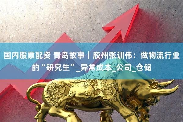 国内股票配资 青岛故事｜胶州张训伟：做物流行业的“研究生”_异常成本_公司_仓储