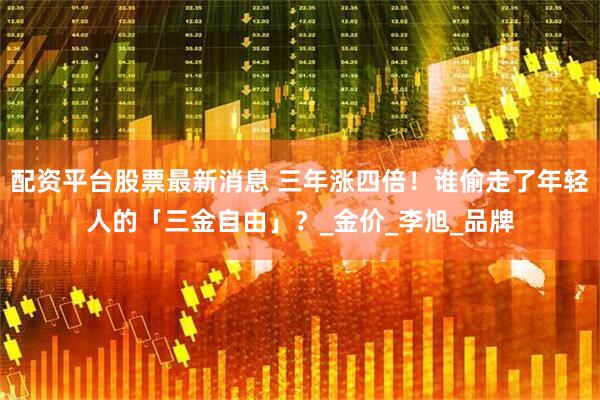 配资平台股票最新消息 三年涨四倍！谁偷走了年轻人的「三金自由」？_金价_李旭_品牌