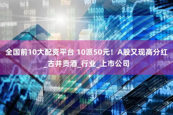 全国前10大配资平台 10派50元！A股又现高分红_古井贡酒_行业_上市公司