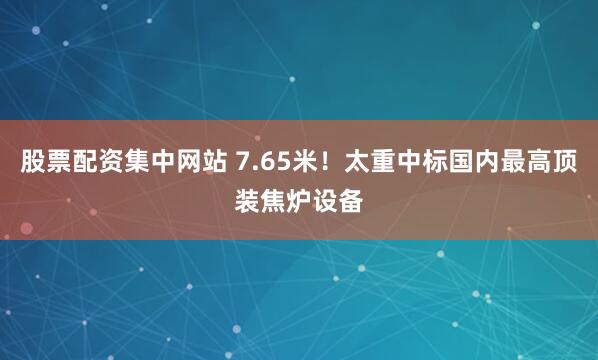 股票配资集中网站 7.65米！太重中标国内最高顶装焦炉设备