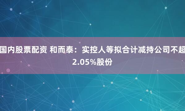 国内股票配资 和而泰：实控人等拟合计减持公司不超2.05%股份