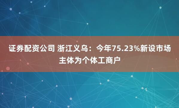 证券配资公司 浙江义乌：今年75.23%新设市场主体为个体工商户
