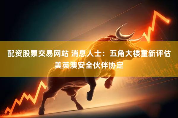 配资股票交易网站 消息人士：五角大楼重新评估美英澳安全伙伴协定