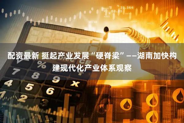配资最新 挺起产业发展“硬脊梁”——湖南加快构建现代化产业体系观察