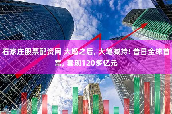 石家庄股票配资网 大婚之后, 大笔减持! 昔日全球首富, 套现120多亿元
