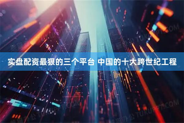 实盘配资最狠的三个平台 中国的十大跨世纪工程