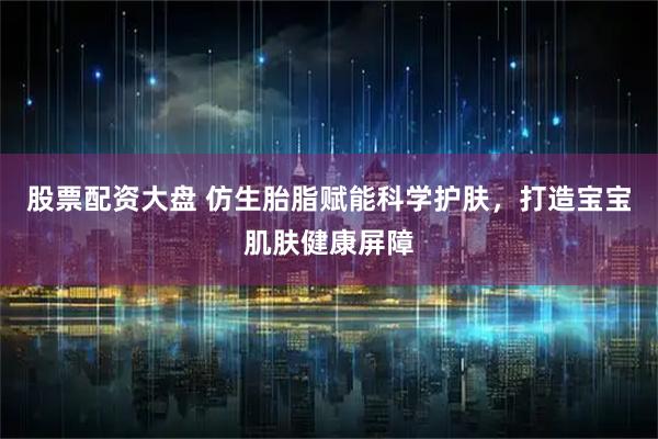 股票配资大盘 仿生胎脂赋能科学护肤，打造宝宝肌肤健康屏障