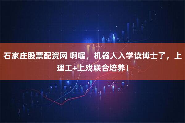 石家庄股票配资网 啊喔，机器人入学读博士了，上理工+上戏联合培养！