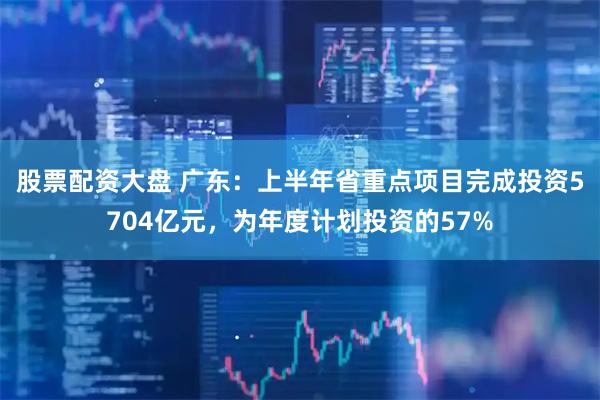 股票配资大盘 广东：上半年省重点项目完成投资5704亿元，为年度计划投资的57%