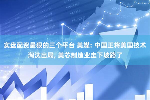 实盘配资最狠的三个平台 美媒: 中国正将美国技术淘汰出局, 美芯制造业走下坡路了