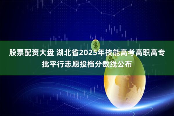 股票配资大盘 湖北省2025年技能高考高职高专批平行志愿投档分数线公布