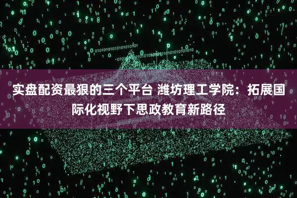 实盘配资最狠的三个平台 潍坊理工学院：拓展国际化视野下思政教育新路径