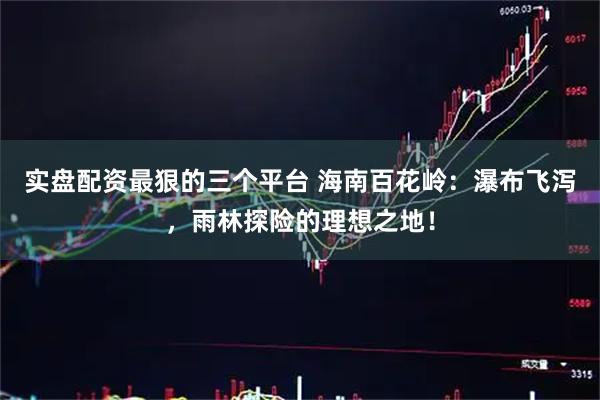实盘配资最狠的三个平台 海南百花岭：瀑布飞泻，雨林探险的理想之地！