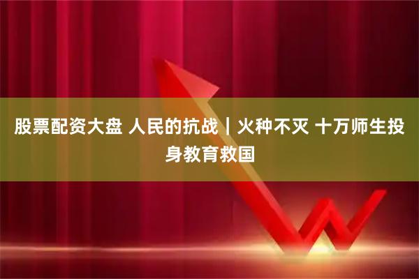 股票配资大盘 人民的抗战｜火种不灭 十万师生投身教育救国
