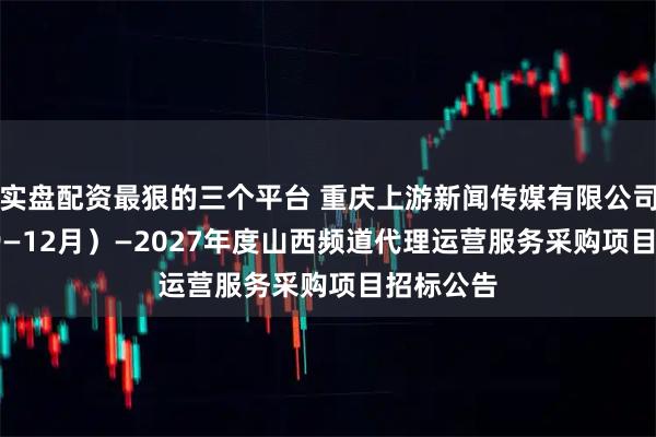 实盘配资最狠的三个平台 重庆上游新闻传媒有限公司2025(9—12月)—2027年度山西频道代理运营服务采购项目招标公告