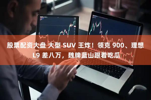 股票配资大盘 大型 SUV 王炸！领克 900、理想 L9 差八万，魏牌蓝山跟着吃瓜