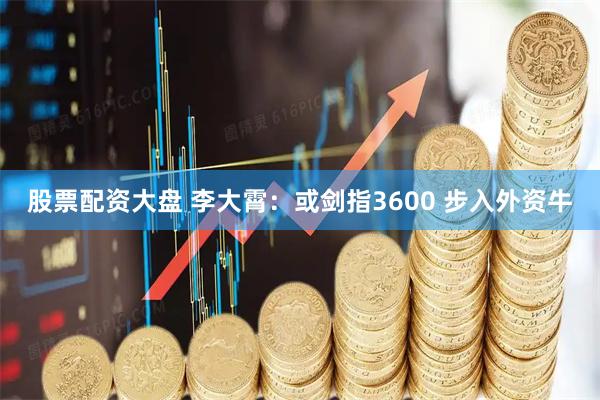 股票配资大盘 李大霄：或剑指3600 步入外资牛