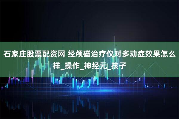 石家庄股票配资网 经颅磁治疗仪对多动症效果怎么样_操作_神经元_孩子