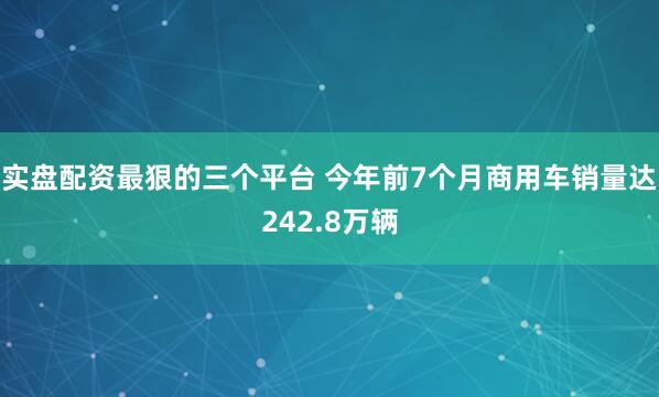 实盘配资最狠的三个平台 今年前7个月商用车销量达242.8万辆