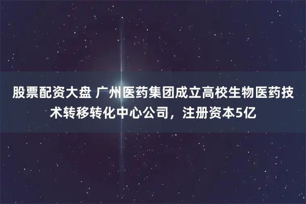 股票配资大盘 广州医药集团成立高校生物医药技术转移转化中心公司，注册资本5亿