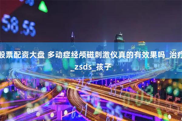 股票配资大盘 多动症经颅磁刺激仪真的有效果吗_治疗_zsds_孩子