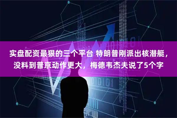 实盘配资最狠的三个平台 特朗普刚派出核潜艇，没料到普京动作更大，梅德韦杰夫说了5个字