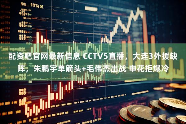 配资吧官网最新信息 CCTV5直播，大连3外援缺阵，朱鹏宇单箭头+毛伟杰出战 申花拒爆冷