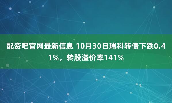 配资吧官网最新信息 10月30日瑞科转债下跌0.41%,转股溢价率141%