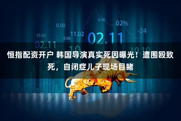 恒指配资开户 韩国导演真实死因曝光！遭围殴致死，自闭症儿子现场目睹