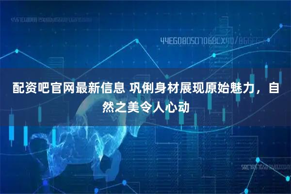 配资吧官网最新信息 巩俐身材展现原始魅力，自然之美令人心动