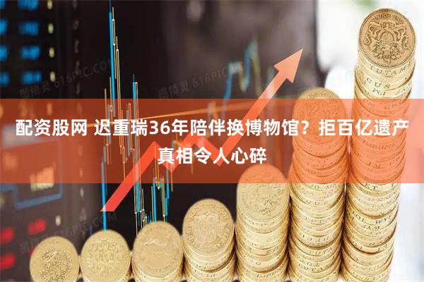配资股网 迟重瑞36年陪伴换博物馆？拒百亿遗产真相令人心碎