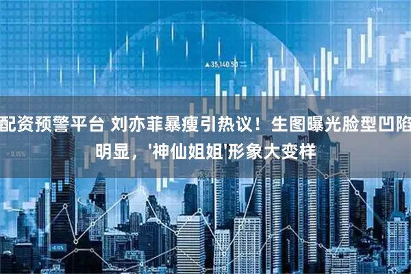 安全配资预警平台 刘亦菲暴瘦引热议！生图曝光脸型凹陷眼袋明显，'神仙姐姐'形象大变样
