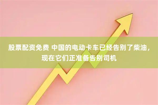 股票配资免费 中国的电动卡车已经告别了柴油，现在它们正准备告别司机