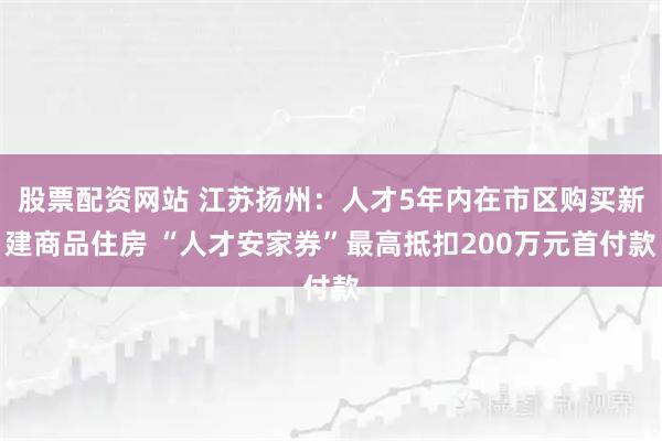 股票配资网站 江苏扬州：人才5年内在市区购买新建商品住房 “人才安家券”最高抵扣200万元首付款