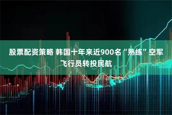股票配资策略 韩国十年来近900名“熟练”空军飞行员转投民航