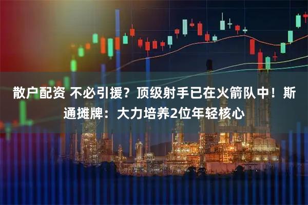 散户配资 不必引援？顶级射手已在火箭队中！斯通摊牌：大力培养2位年轻核心